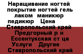 Наращивание ногтей, покрытие ногтей гель лаком, маникюр, педикюр › Цена ­ 300 - Ставропольский край, Предгорный р-н, Ессентукская ст-ца Услуги » Другие   . Ставропольский край